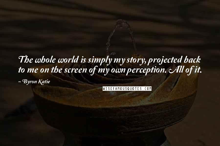 Byron Katie Quotes: The whole world is simply my story, projected back to me on the screen of my own perception. All of it.