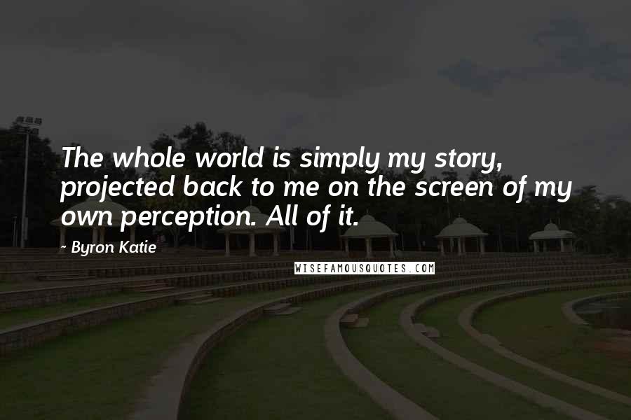 Byron Katie Quotes: The whole world is simply my story, projected back to me on the screen of my own perception. All of it.