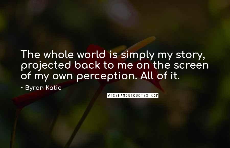 Byron Katie Quotes: The whole world is simply my story, projected back to me on the screen of my own perception. All of it.