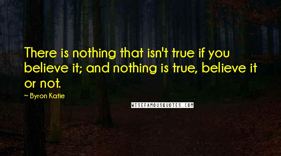 Byron Katie Quotes: There is nothing that isn't true if you believe it; and nothing is true, believe it or not.