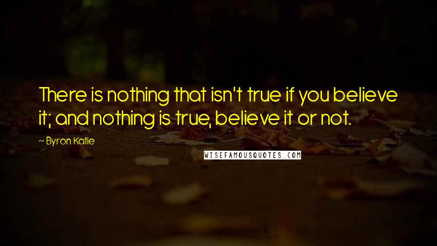 Byron Katie Quotes: There is nothing that isn't true if you believe it; and nothing is true, believe it or not.