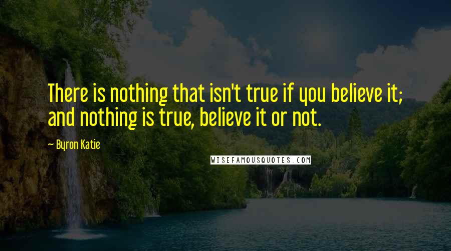 Byron Katie Quotes: There is nothing that isn't true if you believe it; and nothing is true, believe it or not.