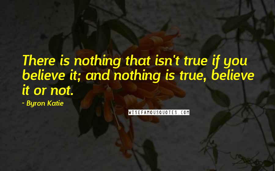 Byron Katie Quotes: There is nothing that isn't true if you believe it; and nothing is true, believe it or not.