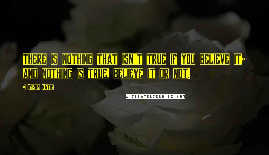 Byron Katie Quotes: There is nothing that isn't true if you believe it; and nothing is true, believe it or not.