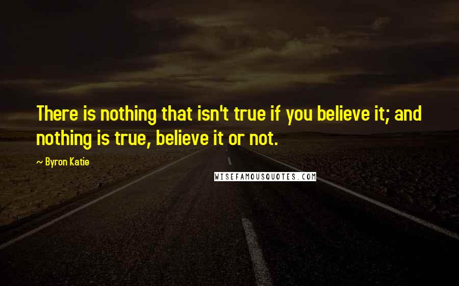 Byron Katie Quotes: There is nothing that isn't true if you believe it; and nothing is true, believe it or not.