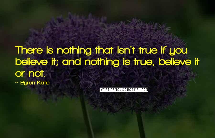 Byron Katie Quotes: There is nothing that isn't true if you believe it; and nothing is true, believe it or not.