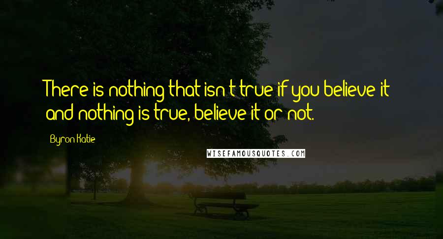 Byron Katie Quotes: There is nothing that isn't true if you believe it; and nothing is true, believe it or not.