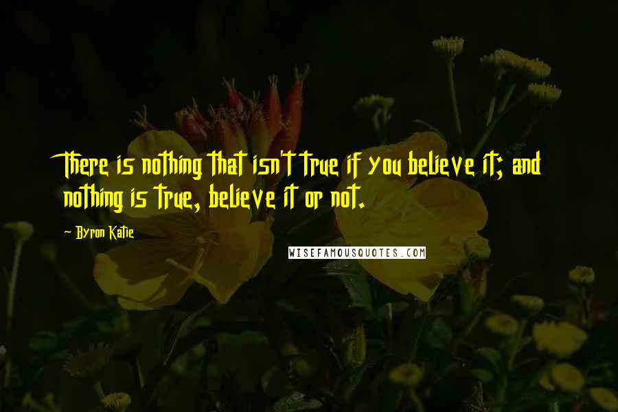 Byron Katie Quotes: There is nothing that isn't true if you believe it; and nothing is true, believe it or not.