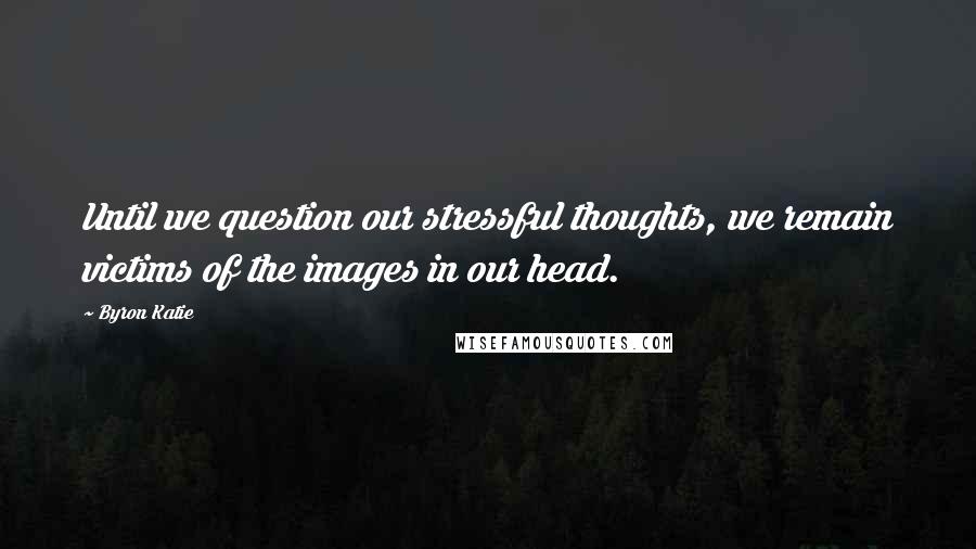 Byron Katie Quotes: Until we question our stressful thoughts, we remain victims of the images in our head.