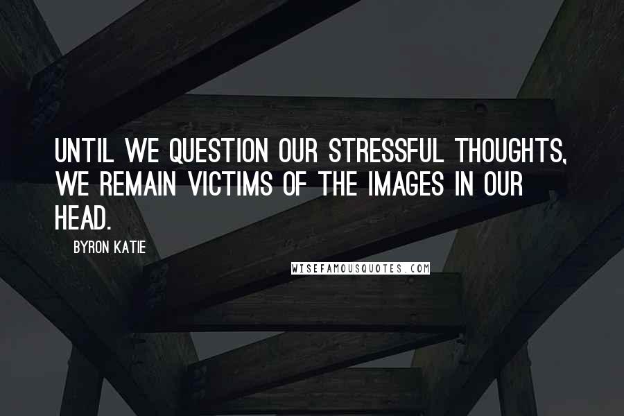 Byron Katie Quotes: Until we question our stressful thoughts, we remain victims of the images in our head.