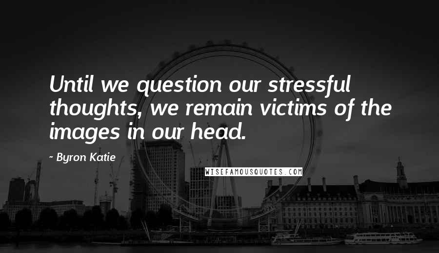 Byron Katie Quotes: Until we question our stressful thoughts, we remain victims of the images in our head.