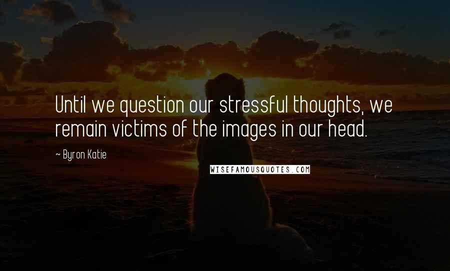 Byron Katie Quotes: Until we question our stressful thoughts, we remain victims of the images in our head.