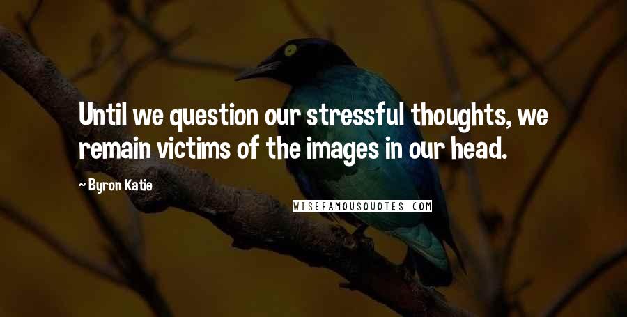 Byron Katie Quotes: Until we question our stressful thoughts, we remain victims of the images in our head.