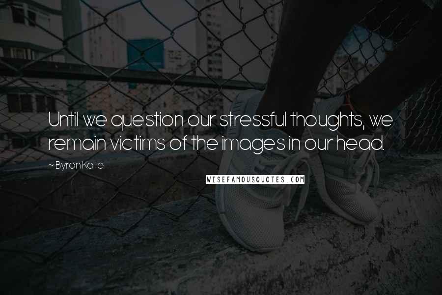 Byron Katie Quotes: Until we question our stressful thoughts, we remain victims of the images in our head.