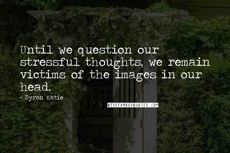 Byron Katie Quotes: Until we question our stressful thoughts, we remain victims of the images in our head.