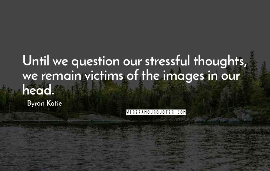 Byron Katie Quotes: Until we question our stressful thoughts, we remain victims of the images in our head.