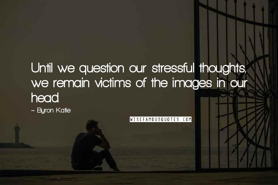 Byron Katie Quotes: Until we question our stressful thoughts, we remain victims of the images in our head.