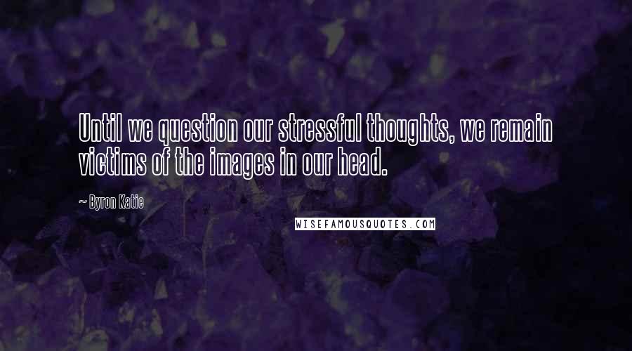 Byron Katie Quotes: Until we question our stressful thoughts, we remain victims of the images in our head.