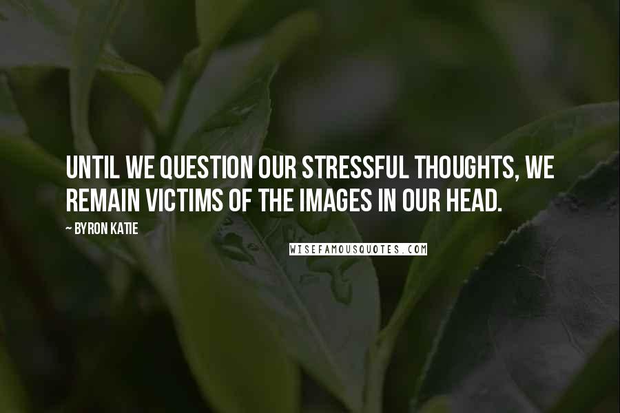 Byron Katie Quotes: Until we question our stressful thoughts, we remain victims of the images in our head.