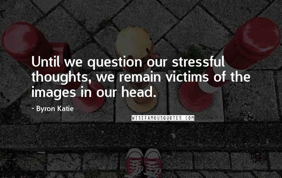 Byron Katie Quotes: Until we question our stressful thoughts, we remain victims of the images in our head.