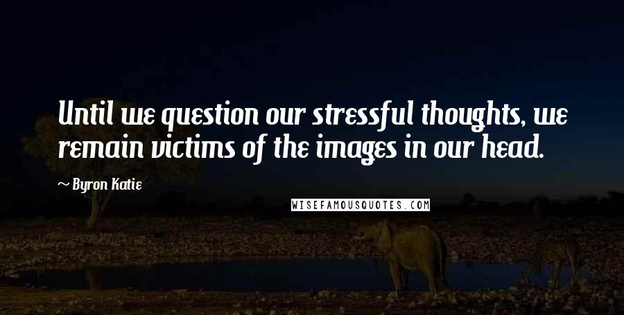 Byron Katie Quotes: Until we question our stressful thoughts, we remain victims of the images in our head.