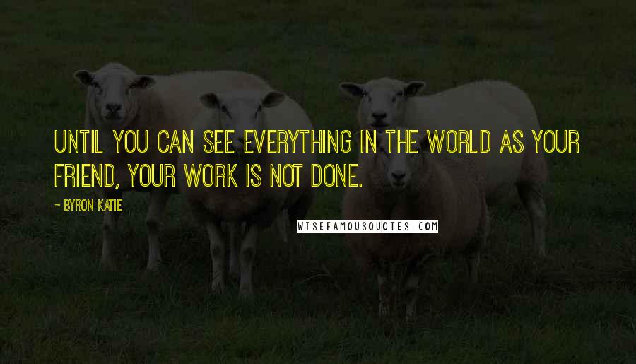 Byron Katie Quotes: Until you can see everything in the world as your friend, your work is not done.