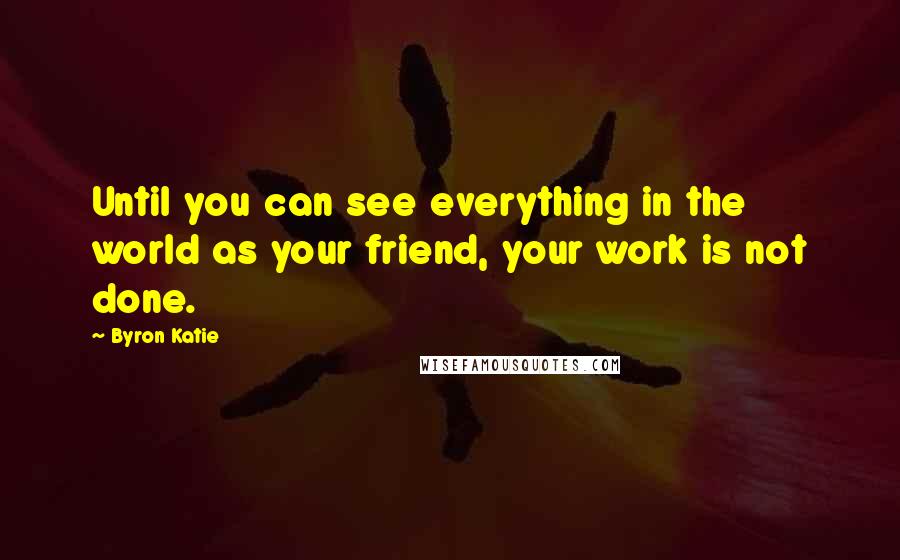 Byron Katie Quotes: Until you can see everything in the world as your friend, your work is not done.