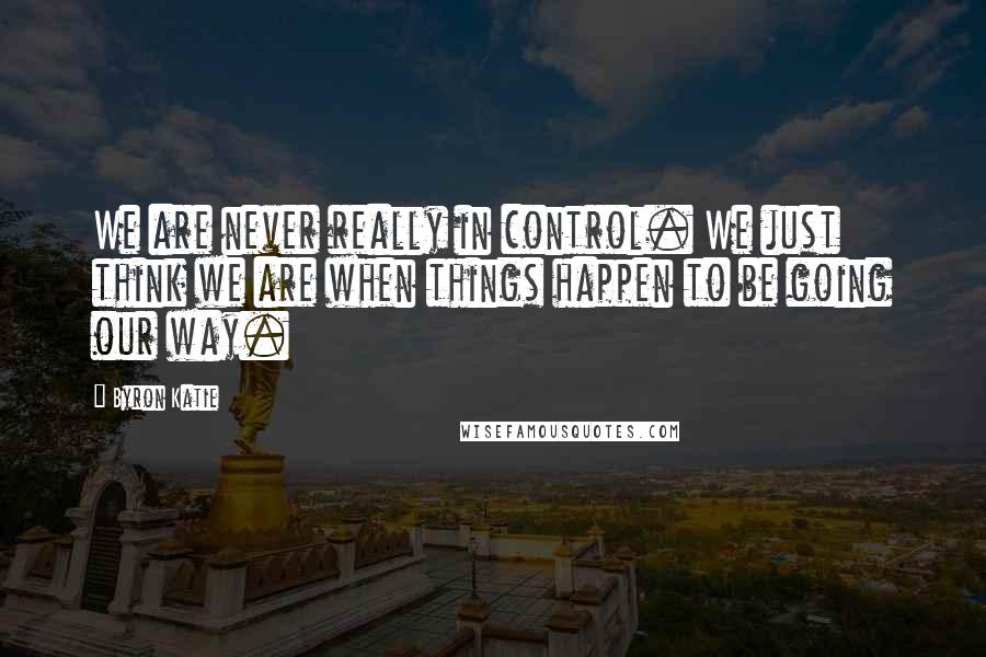 Byron Katie Quotes: We are never really in control. We just think we are when things happen to be going our way.