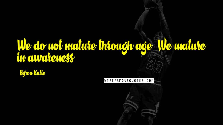 Byron Katie Quotes: We do not mature through age. We mature in awareness.