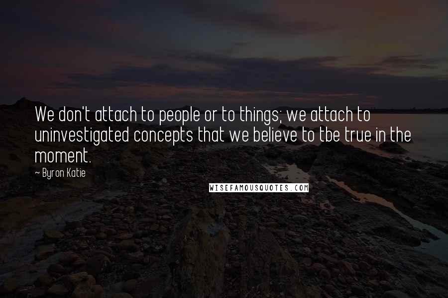 Byron Katie Quotes: We don't attach to people or to things; we attach to uninvestigated concepts that we believe to tbe true in the moment.