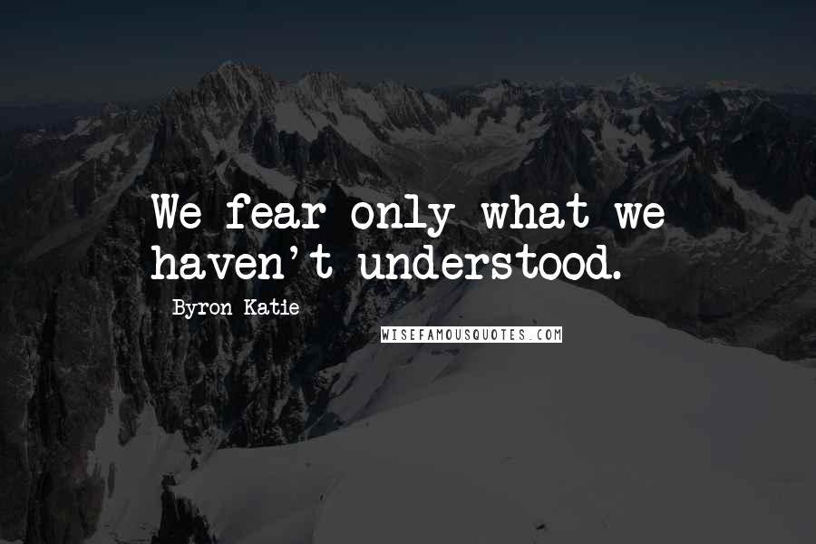 Byron Katie Quotes: We fear only what we haven't understood.