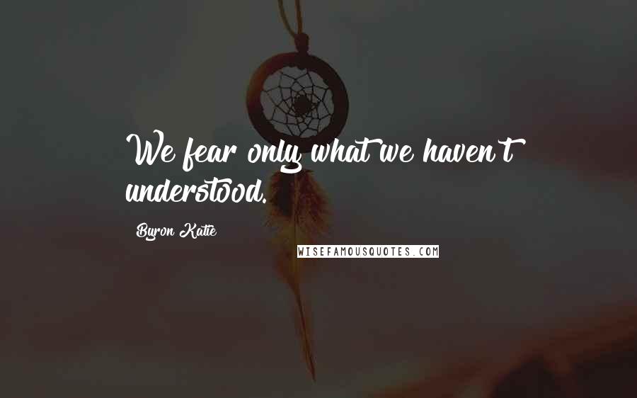 Byron Katie Quotes: We fear only what we haven't understood.