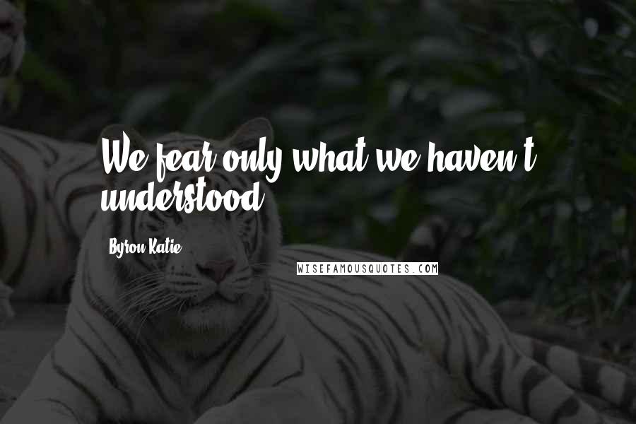 Byron Katie Quotes: We fear only what we haven't understood.