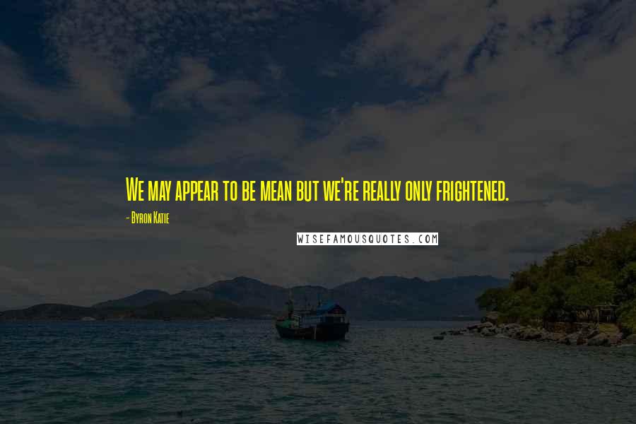 Byron Katie Quotes: We may appear to be mean but we're really only frightened.