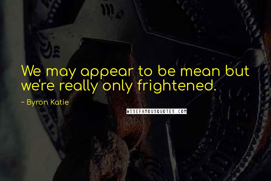 Byron Katie Quotes: We may appear to be mean but we're really only frightened.