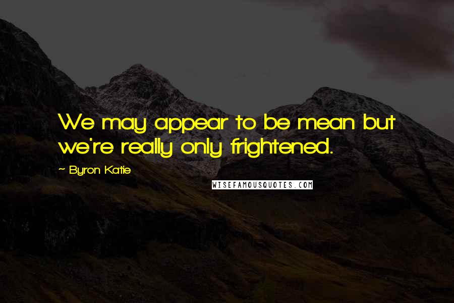 Byron Katie Quotes: We may appear to be mean but we're really only frightened.
