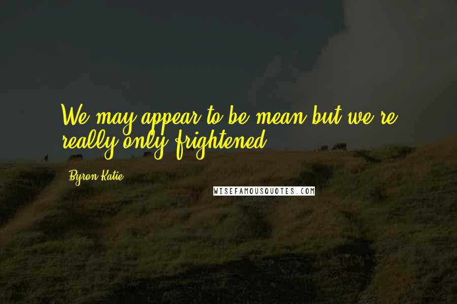 Byron Katie Quotes: We may appear to be mean but we're really only frightened.