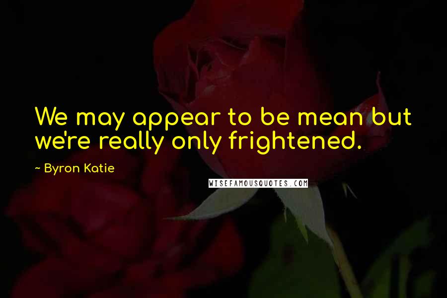 Byron Katie Quotes: We may appear to be mean but we're really only frightened.