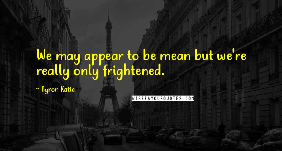 Byron Katie Quotes: We may appear to be mean but we're really only frightened.