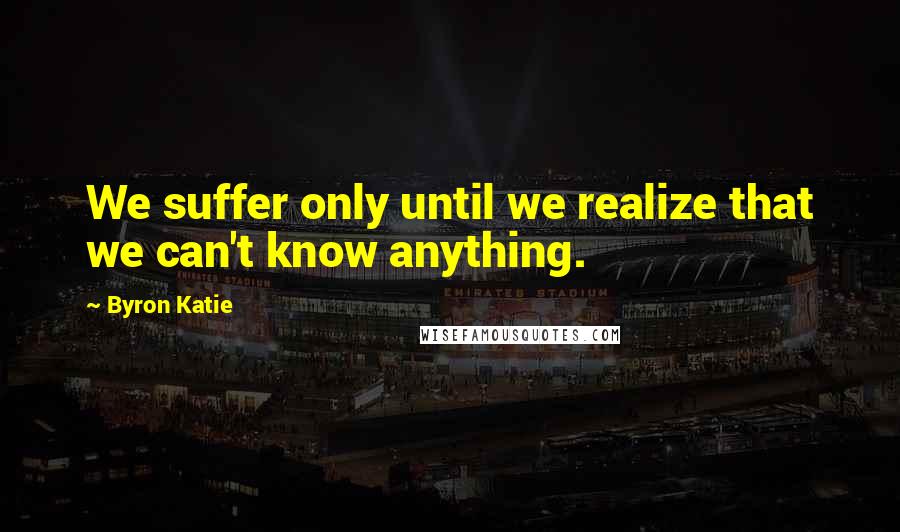 Byron Katie Quotes: We suffer only until we realize that we can't know anything.