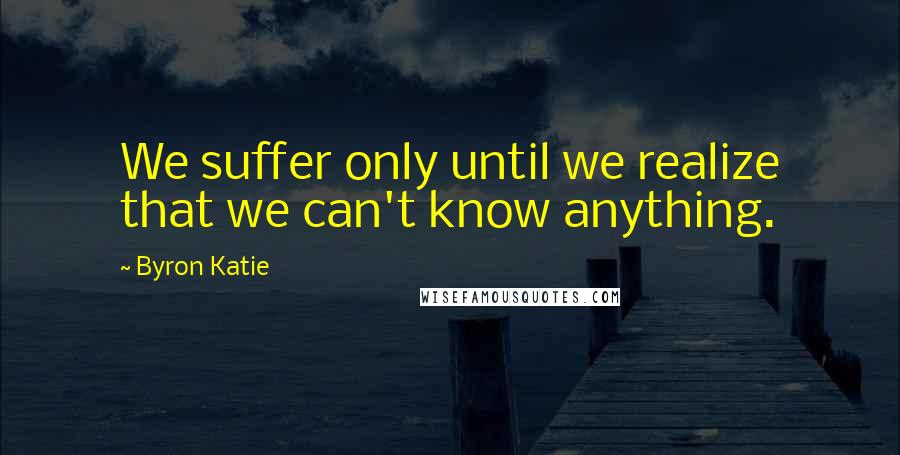 Byron Katie Quotes: We suffer only until we realize that we can't know anything.