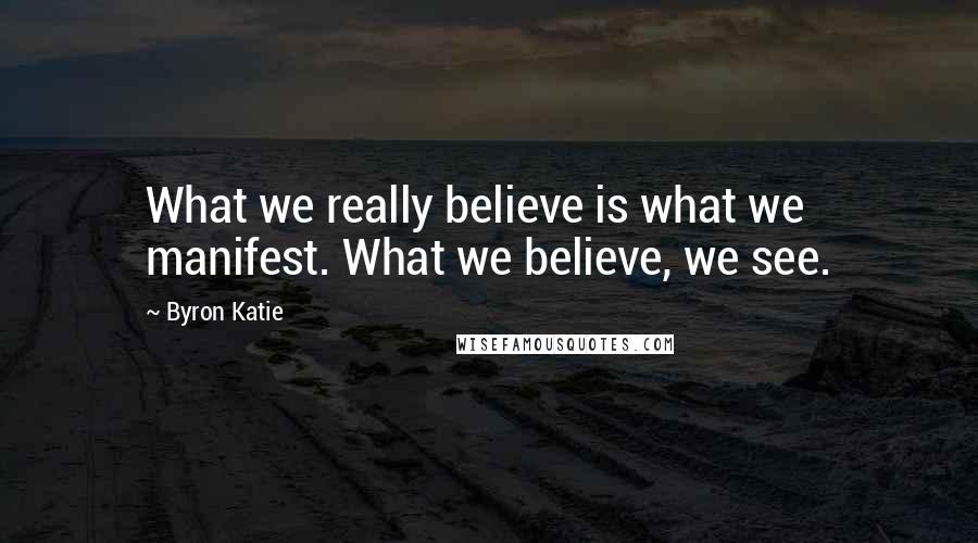 Byron Katie Quotes: What we really believe is what we manifest. What we believe, we see.