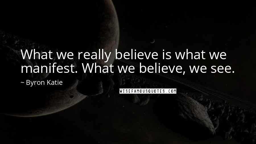 Byron Katie Quotes: What we really believe is what we manifest. What we believe, we see.