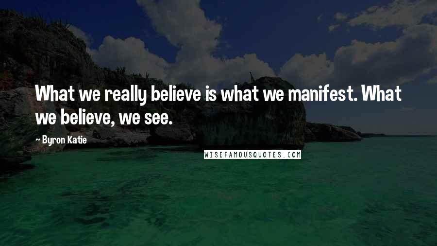 Byron Katie Quotes: What we really believe is what we manifest. What we believe, we see.