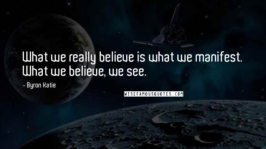 Byron Katie Quotes: What we really believe is what we manifest. What we believe, we see.