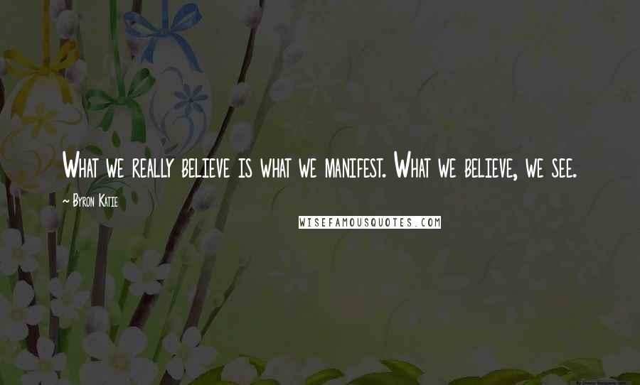 Byron Katie Quotes: What we really believe is what we manifest. What we believe, we see.