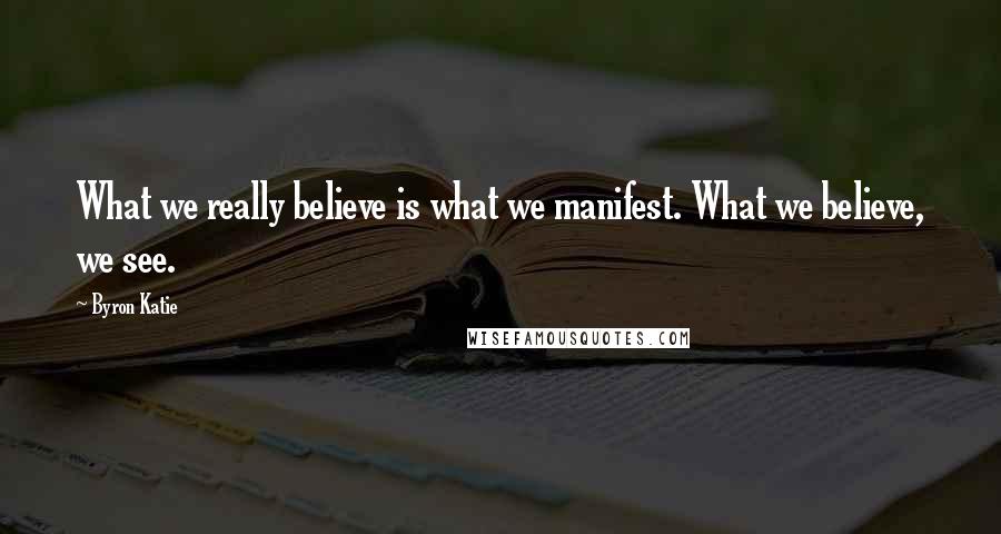 Byron Katie Quotes: What we really believe is what we manifest. What we believe, we see.
