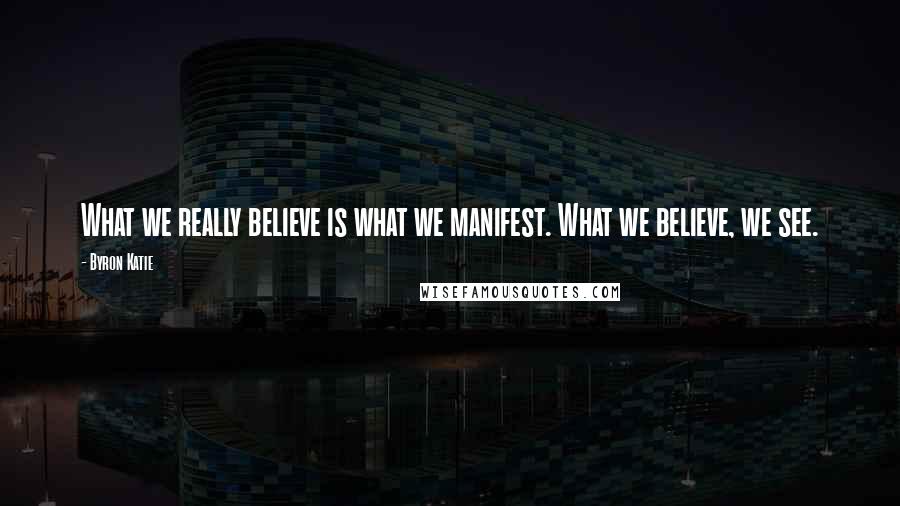 Byron Katie Quotes: What we really believe is what we manifest. What we believe, we see.