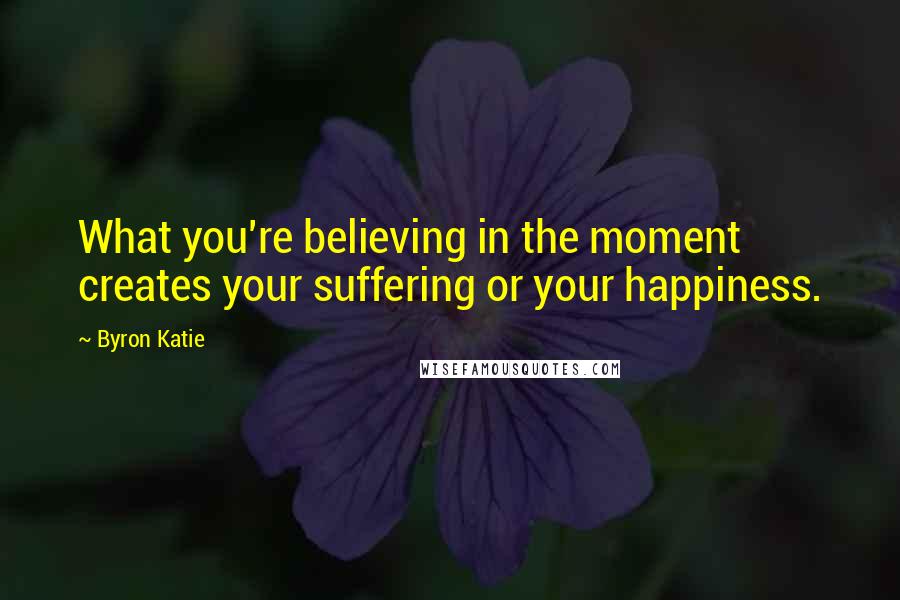 Byron Katie Quotes: What you're believing in the moment creates your suffering or your happiness.