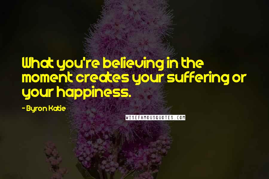 Byron Katie Quotes: What you're believing in the moment creates your suffering or your happiness.